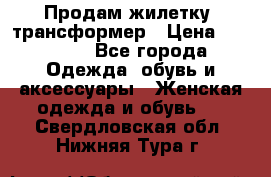 Продам жилетку- трансформер › Цена ­ 14 500 - Все города Одежда, обувь и аксессуары » Женская одежда и обувь   . Свердловская обл.,Нижняя Тура г.